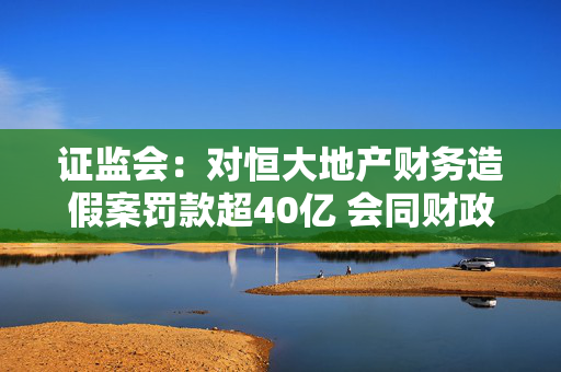 证监会：对恒大地产财务造假案罚款超40亿 会同财政部对相关审计机构开出4.41亿的同类案件史上最大罚单