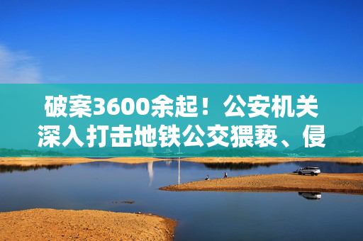 破案3600余起！公安机关深入打击地铁公交猥亵、侵犯隐私违法犯罪