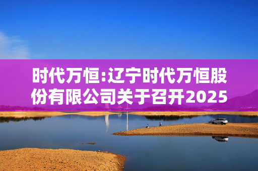 时代万恒:辽宁时代万恒股份有限公司关于召开2025年第一次临时股东大会的通知