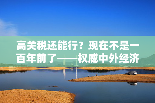 高关税还能行？现在不是一百年前了——权威中外经济学家驳特朗普关税论