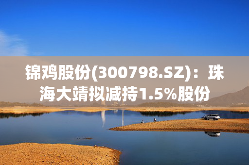 锦鸡股份(300798.SZ)：珠海大靖拟减持1.5%股份