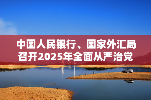 中国人民银行、国家外汇局召开2025年全面从严治党暨纪检监察工作会议