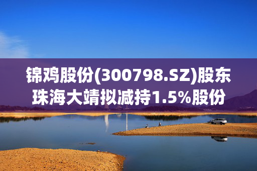 锦鸡股份(300798.SZ)股东珠海大靖拟减持1.5%股份