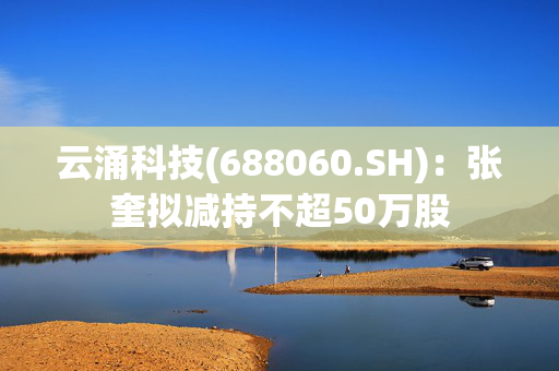 云涌科技(688060.SH)：张奎拟减持不超50万股