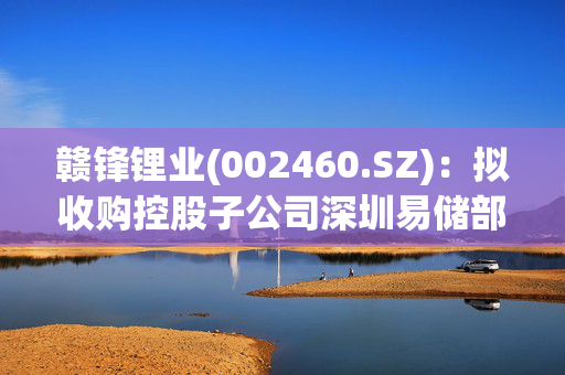 赣锋锂业(002460.SZ)：拟收购控股子公司深圳易储部分股权