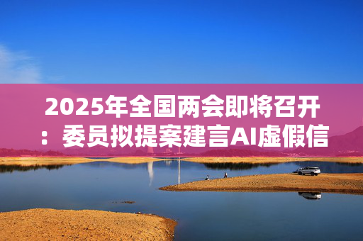 2025年全国两会即将召开：委员拟提案建言AI虚假信息治理