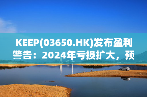 KEEP(03650.HK)发布盈利警告：2024年亏损扩大，预计2025年实现盈亏平衡