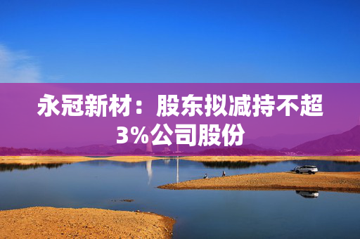 永冠新材：股东拟减持不超3%公司股份