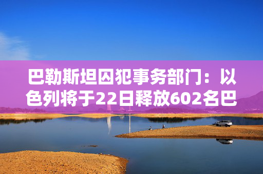 巴勒斯坦囚犯事务部门：以色列将于22日释放602名巴勒斯坦被扣押人员