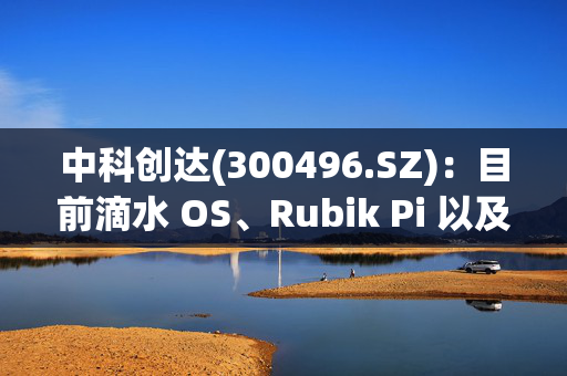 中科创达(300496.SZ)：目前滴水 OS、Rubik Pi 以及智能模组计算平台均已完成高通平台对Deepseek的适配工作