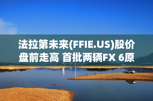 法拉第未来(FFIE.US)股价盘前走高 首批两辆FX 6原型车将运往美国总部