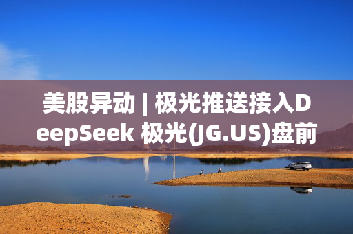 美股异动 | 极光推送接入DeepSeek 极光(JG.US)盘前涨逾6%