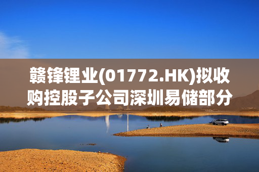 赣锋锂业(01772.HK)拟收购控股子公司深圳易储部分股权