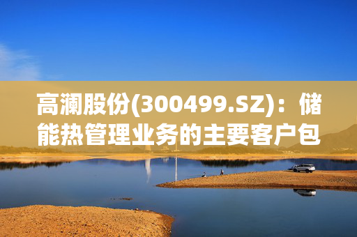 高澜股份(300499.SZ)：储能热管理业务的主要客户包括宁德时代、海博思创等