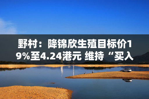 野村：降锦欣生殖目标价19%至4.24港元 维持“买入”评级