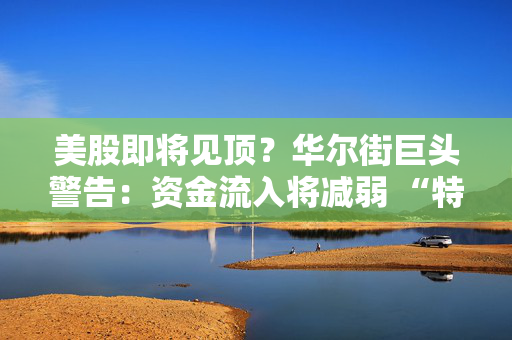 美股即将见顶？华尔街巨头警告：资金流入将减弱 “特朗普冲击”不容忽视