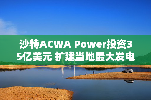 沙特ACWA Power投资35亿美元 扩建当地最大发电项目