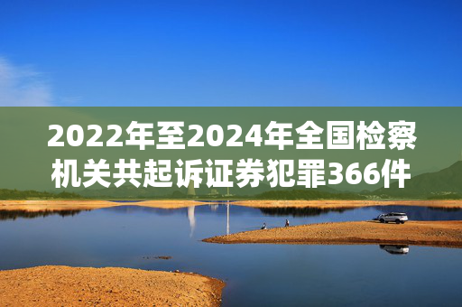 2022年至2024年全国检察机关共起诉证券犯罪366件1011人