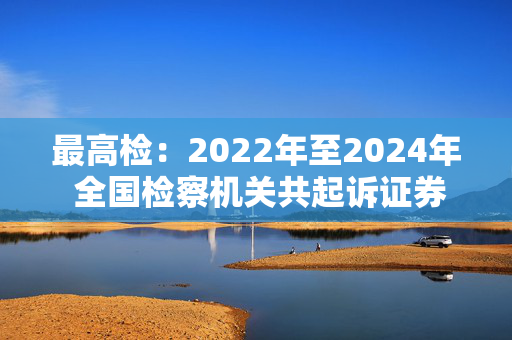 最高检：2022年至2024年 全国检察机关共起诉证券犯罪366件1001人