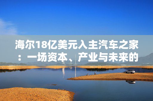 海尔18亿美元入主汽车之家：一场资本、产业与未来的三重博弈 重构汽车生态链的机遇与挑战