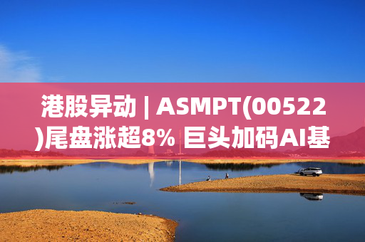 港股异动 | ASMPT(00522)尾盘涨超8% 巨头加码AI基础建设 半导体设备有望受益AI浪潮