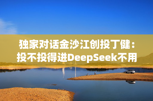 独家对话金沙江创投丁健：投不投得进DeepSeek不用太着急