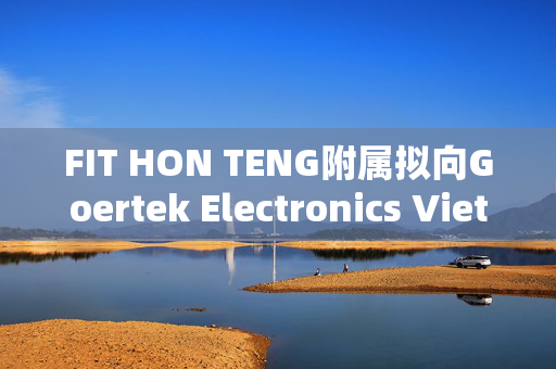 FIT HON TENG附属拟向Goertek Electronics Vietnam Co. Ltd.注资5000万美元