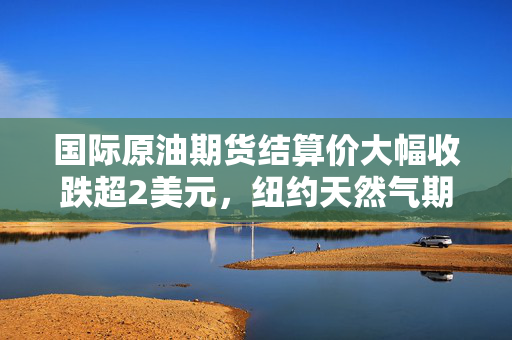 国际原油期货结算价大幅收跌超2美元，纽约天然气期货结算价本周大涨超13%