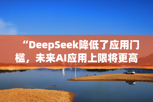 “DeepSeek降低了应用门槛，未来AI应用上限将更高”