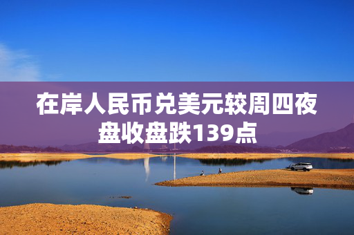 在岸人民币兑美元较周四夜盘收盘跌139点