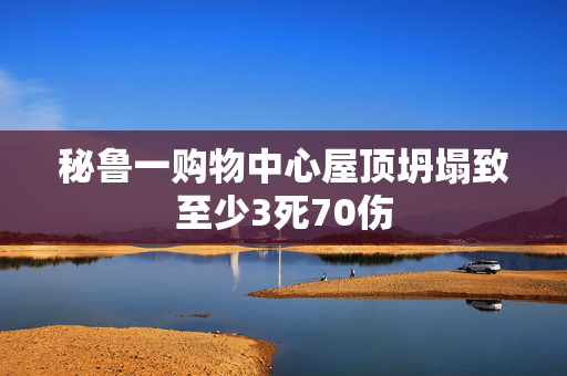 秘鲁一购物中心屋顶坍塌致至少3死70伤