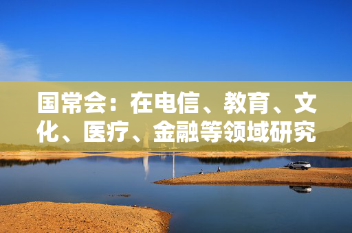 国常会：在电信、教育、文化、医疗、金融等领域研究推出一批新的开放举措