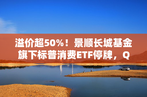 溢价超50%！景顺长城基金旗下标普消费ETF停牌，QDII为何易遭炒作？