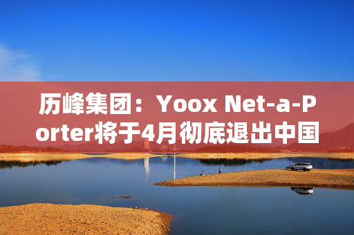 历峰集团：Yoox Net-a-Porter将于4月彻底退出中国市场