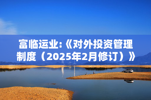 富临运业:《对外投资管理制度（2025年2月修订）》