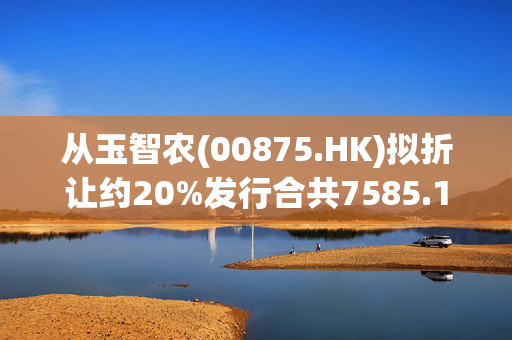 从玉智农(00875.HK)拟折让约20%发行合共7585.14万股 净筹4180万港元