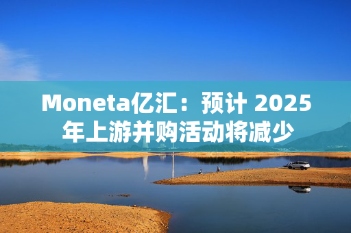 Moneta亿汇：预计 2025 年上游并购活动将减少