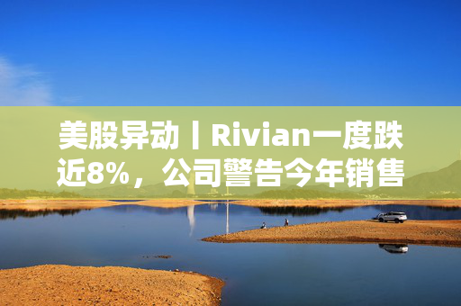 美股异动丨Rivian一度跌近8%，公司警告今年销售可能放缓