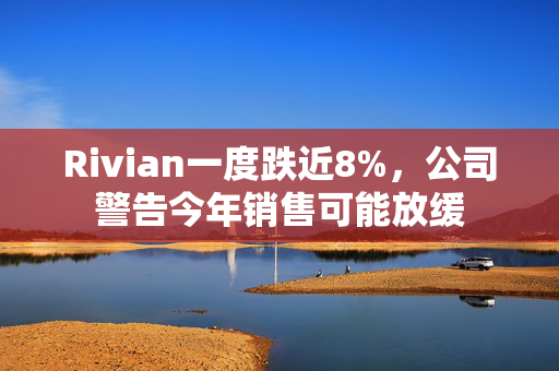 Rivian一度跌近8%，公司警告今年销售可能放缓