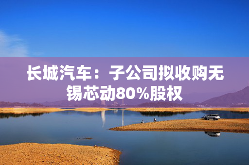 长城汽车：子公司拟收购无锡芯动80%股权