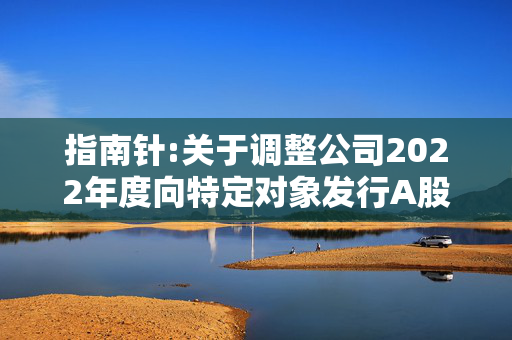 指南针:关于调整公司2022年度向特定对象发行A股股票方案的公告