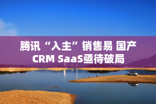 腾讯“入主”销售易 国产CRM SaaS亟待破局