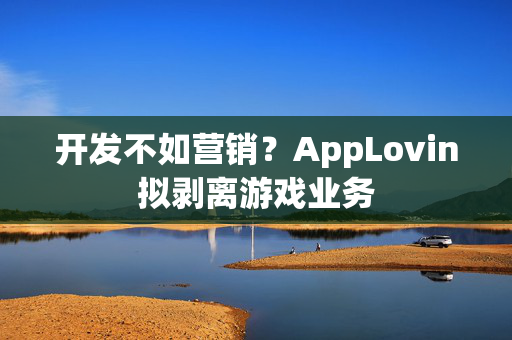 开发不如营销？AppLovin拟剥离游戏业务