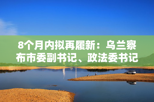 8个月内拟再履新：乌兰察布市委副书记、政法委书记刘海泉拟提名地级市市长候选人