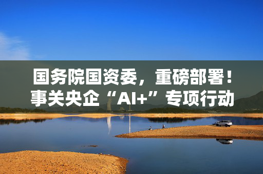 国务院国资委，重磅部署！事关央企“AI+”专项行动