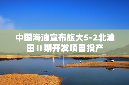 中国海油宣布旅大5-2北油田Ⅱ期开发项目投产