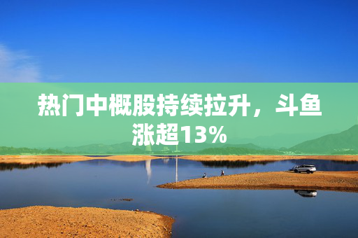 热门中概股持续拉升，斗鱼涨超13%