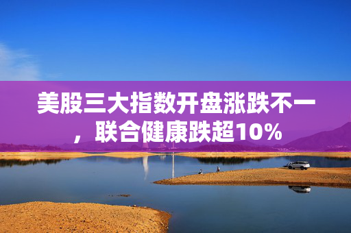 美股三大指数开盘涨跌不一，联合健康跌超10%