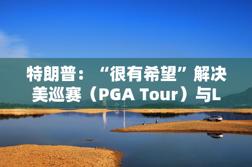 特朗普：“很有希望”解决美巡赛（PGA Tour）与LIV高尔夫的分歧