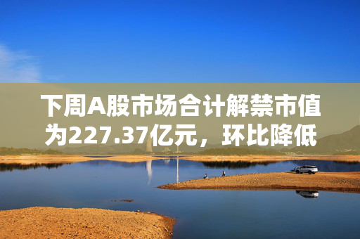 下周A股市场合计解禁市值为227.37亿元，环比降低95.12%